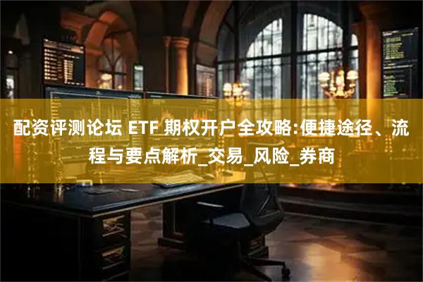 配资评测论坛 ETF 期权开户全攻略:便捷途径、流程与要点解析_交易_风险_券商