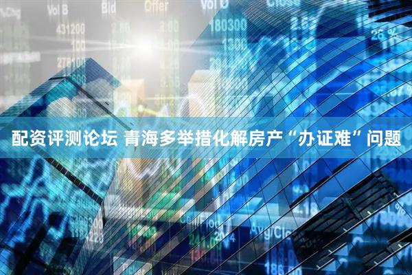 配资评测论坛 青海多举措化解房产“办证难”问题