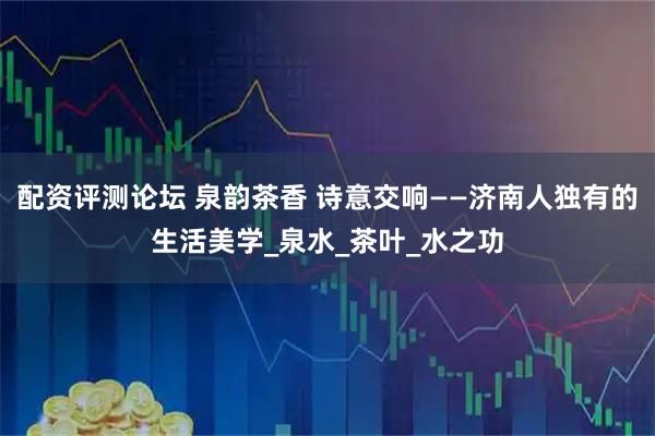 配资评测论坛 泉韵茶香 诗意交响——济南人独有的生活美学_泉水_茶叶_水之功