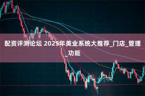 配资评测论坛 2025年美业系统大推荐_门店_管理_功能