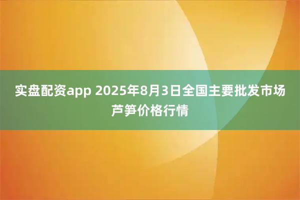 实盘配资app 2025年8月3日全国主要批发市场芦笋价格行情