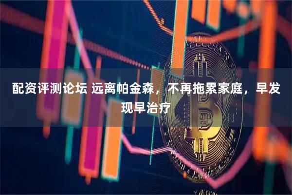 配资评测论坛 远离帕金森，不再拖累家庭，早发现早治疗