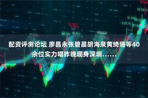 配资评测论坛 廖昌永张碧晨胡海泉黄绮珊等40余位实力唱昨晚现身深圳……