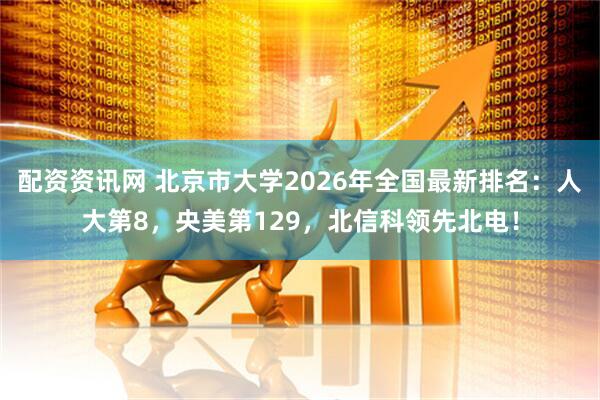 配资资讯网 北京市大学2026年全国最新排名：人大第8，央美第129，北信科领先北电！